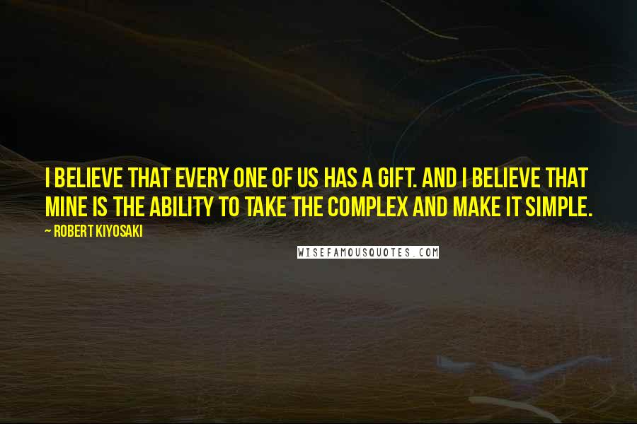 Robert Kiyosaki Quotes: I believe that every one of us has a gift. And I believe that mine is the ability to take the complex and make it simple.