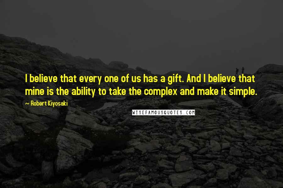 Robert Kiyosaki Quotes: I believe that every one of us has a gift. And I believe that mine is the ability to take the complex and make it simple.