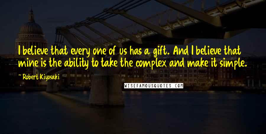 Robert Kiyosaki Quotes: I believe that every one of us has a gift. And I believe that mine is the ability to take the complex and make it simple.