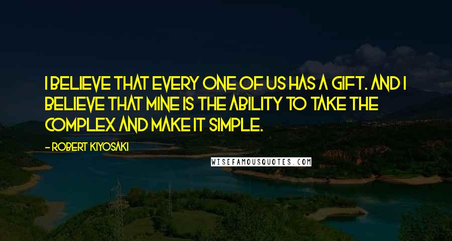 Robert Kiyosaki Quotes: I believe that every one of us has a gift. And I believe that mine is the ability to take the complex and make it simple.