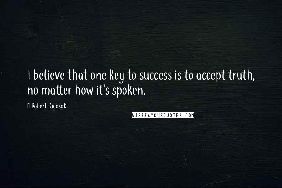 Robert Kiyosaki Quotes: I believe that one key to success is to accept truth, no matter how it's spoken.