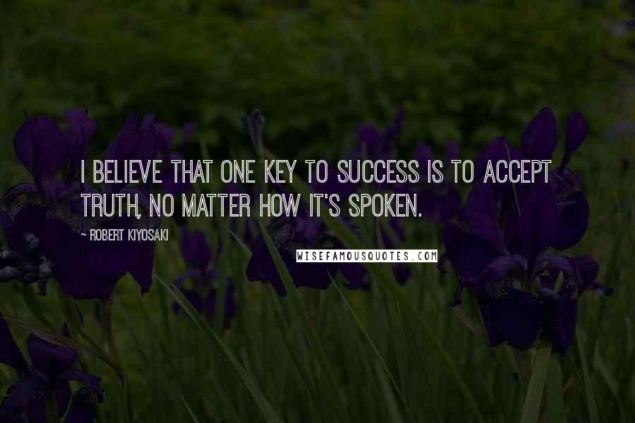 Robert Kiyosaki Quotes: I believe that one key to success is to accept truth, no matter how it's spoken.