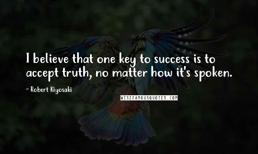 Robert Kiyosaki Quotes: I believe that one key to success is to accept truth, no matter how it's spoken.