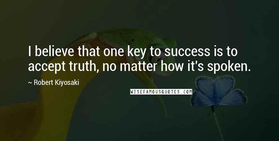 Robert Kiyosaki Quotes: I believe that one key to success is to accept truth, no matter how it's spoken.