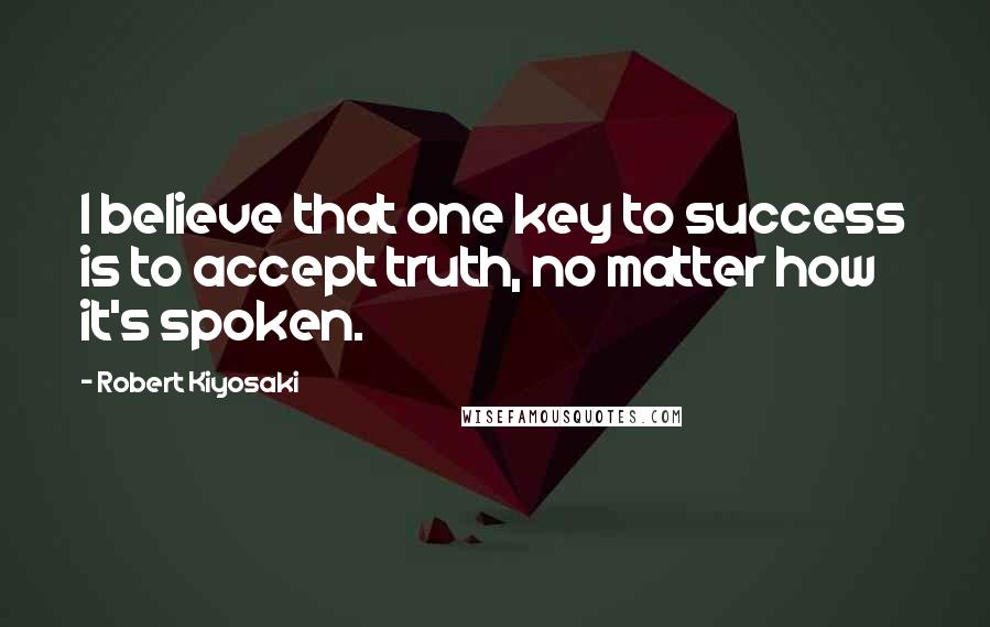 Robert Kiyosaki Quotes: I believe that one key to success is to accept truth, no matter how it's spoken.