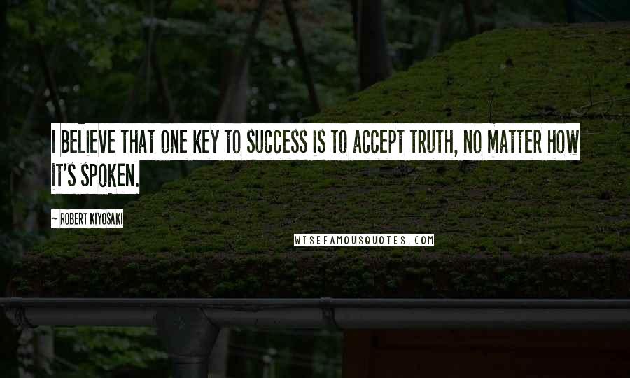 Robert Kiyosaki Quotes: I believe that one key to success is to accept truth, no matter how it's spoken.