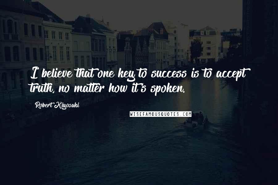 Robert Kiyosaki Quotes: I believe that one key to success is to accept truth, no matter how it's spoken.