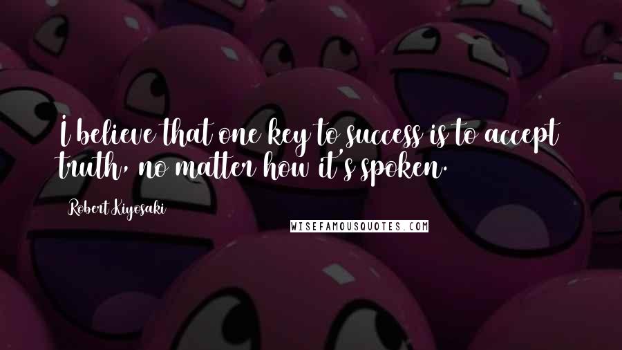 Robert Kiyosaki Quotes: I believe that one key to success is to accept truth, no matter how it's spoken.