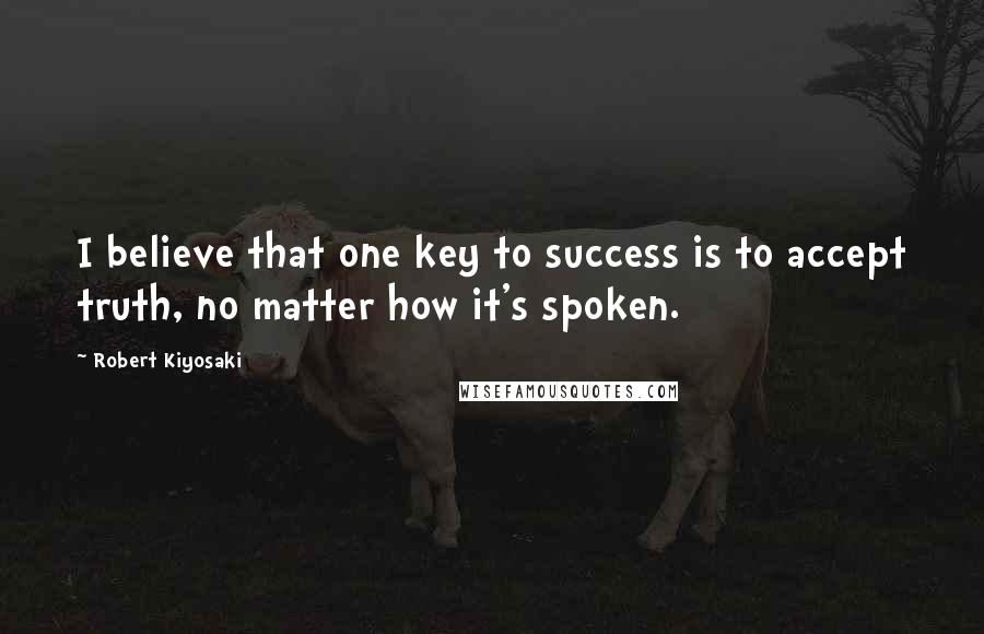 Robert Kiyosaki Quotes: I believe that one key to success is to accept truth, no matter how it's spoken.