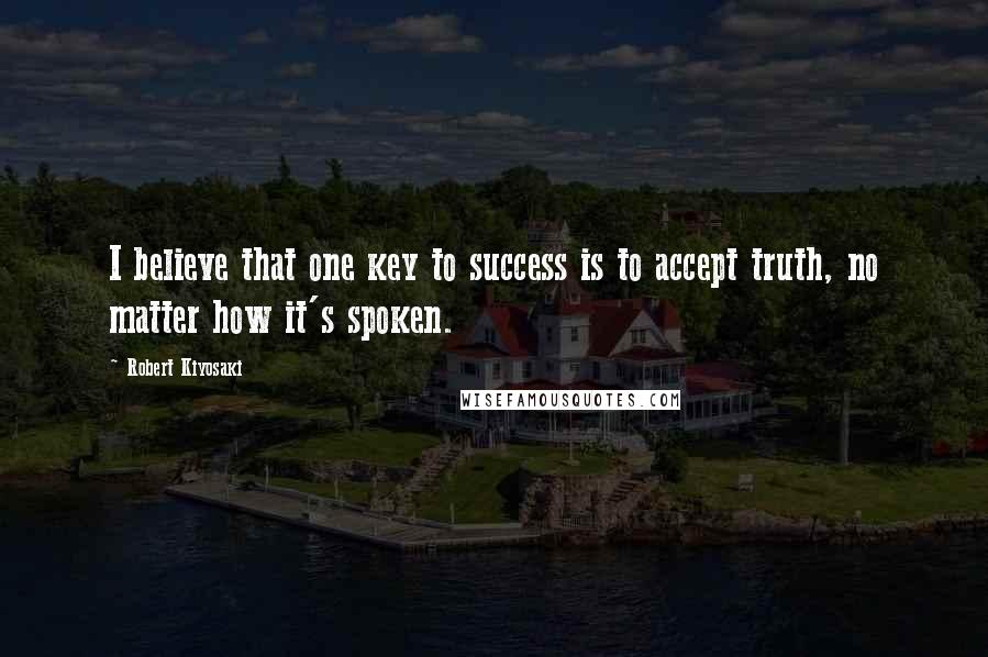 Robert Kiyosaki Quotes: I believe that one key to success is to accept truth, no matter how it's spoken.