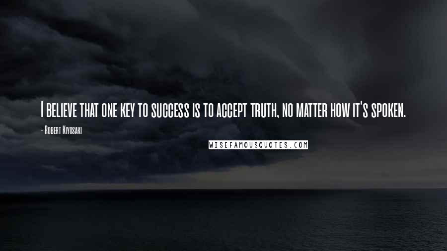 Robert Kiyosaki Quotes: I believe that one key to success is to accept truth, no matter how it's spoken.