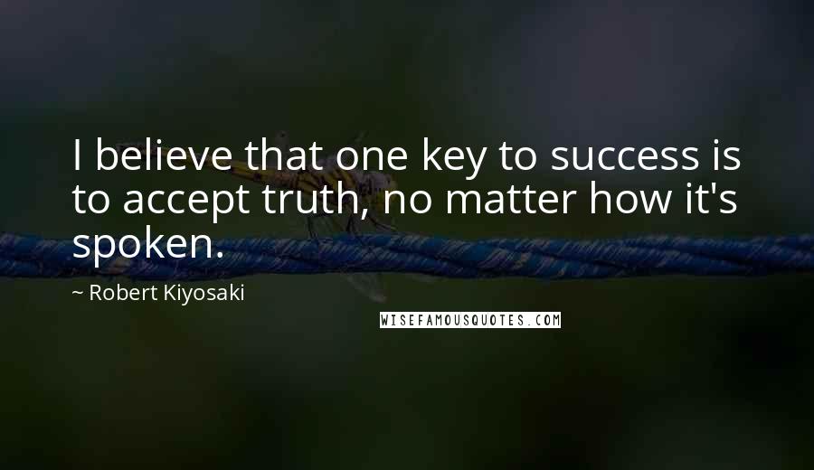 Robert Kiyosaki Quotes: I believe that one key to success is to accept truth, no matter how it's spoken.