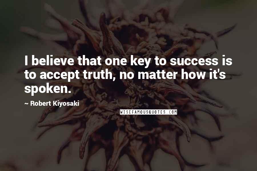 Robert Kiyosaki Quotes: I believe that one key to success is to accept truth, no matter how it's spoken.