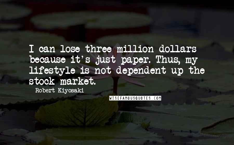 Robert Kiyosaki Quotes: I can lose three million dollars because it's just paper. Thus, my lifestyle is not dependent up the stock market.