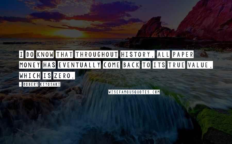 Robert Kiyosaki Quotes: I do know that throughout history, all paper money has eventually come back to its true value, which is zero.