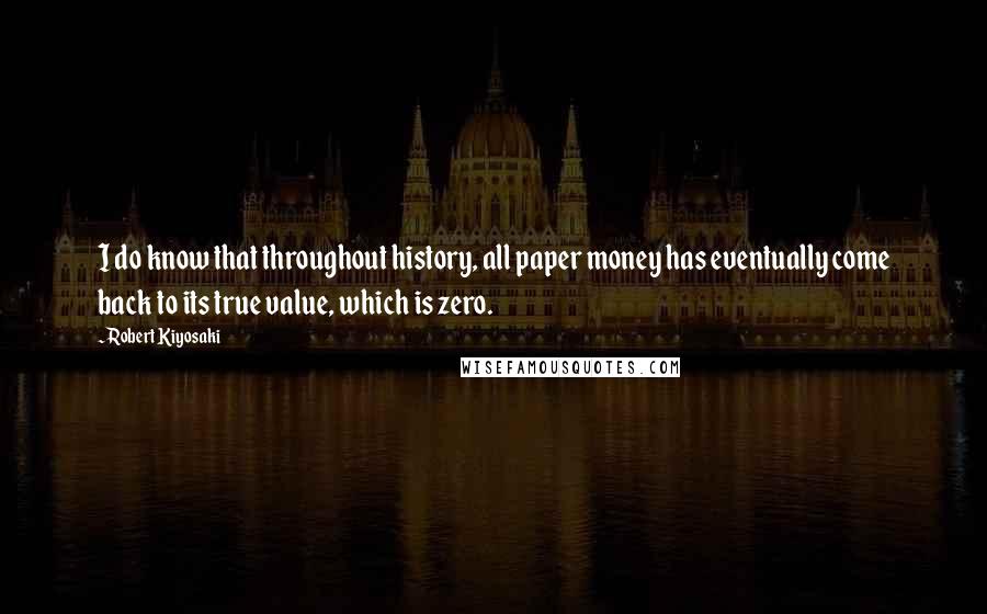 Robert Kiyosaki Quotes: I do know that throughout history, all paper money has eventually come back to its true value, which is zero.