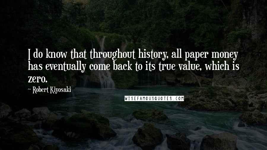 Robert Kiyosaki Quotes: I do know that throughout history, all paper money has eventually come back to its true value, which is zero.