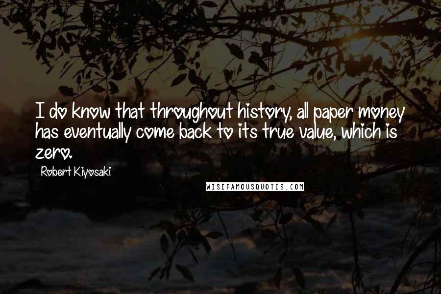 Robert Kiyosaki Quotes: I do know that throughout history, all paper money has eventually come back to its true value, which is zero.