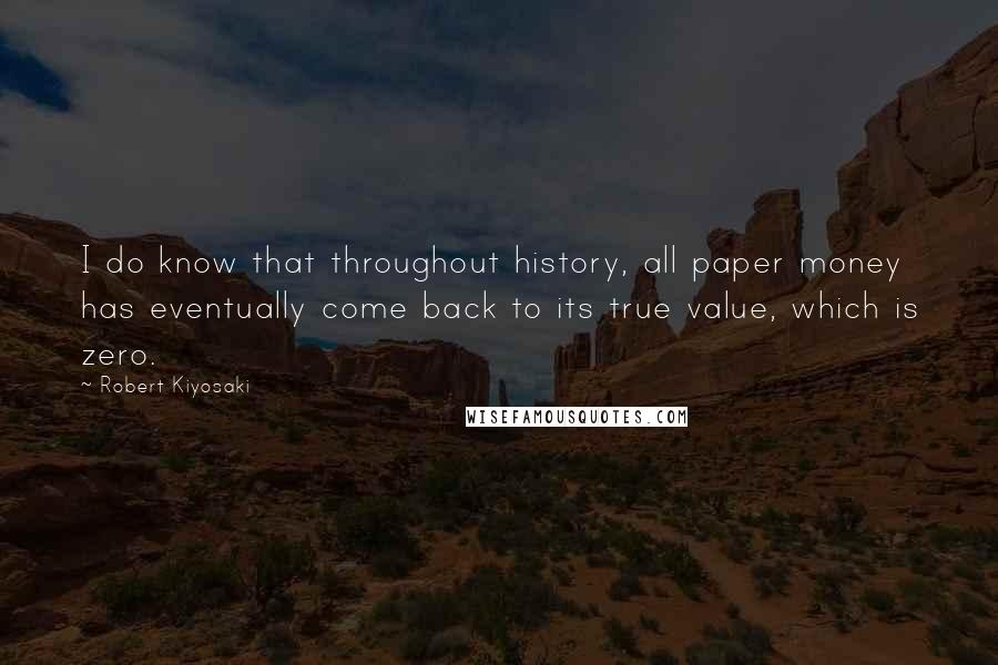 Robert Kiyosaki Quotes: I do know that throughout history, all paper money has eventually come back to its true value, which is zero.