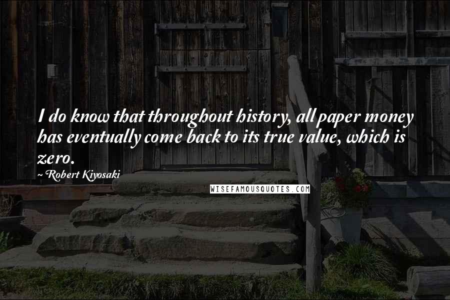 Robert Kiyosaki Quotes: I do know that throughout history, all paper money has eventually come back to its true value, which is zero.