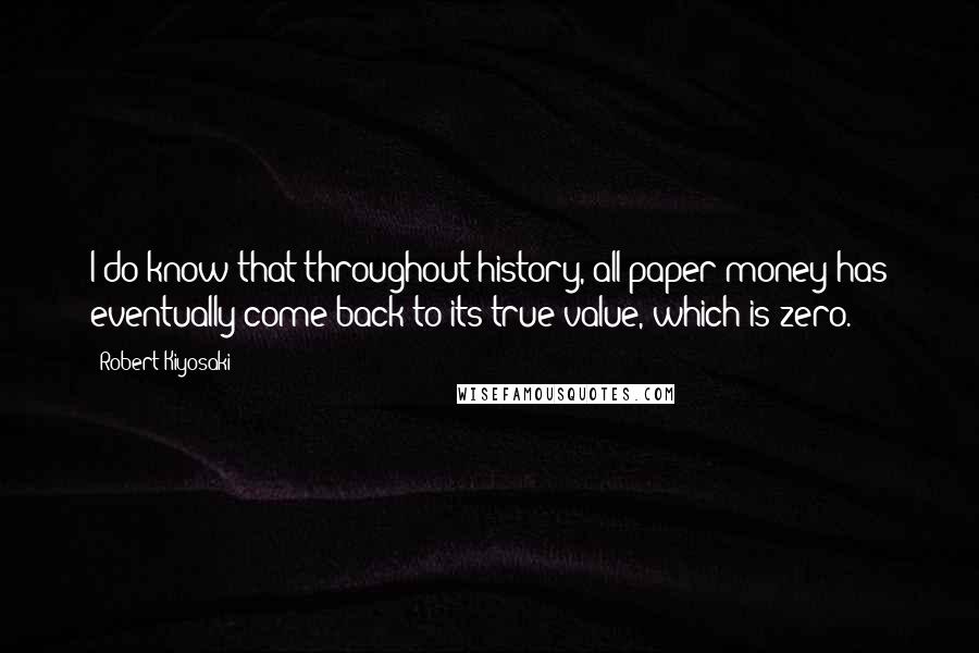 Robert Kiyosaki Quotes: I do know that throughout history, all paper money has eventually come back to its true value, which is zero.