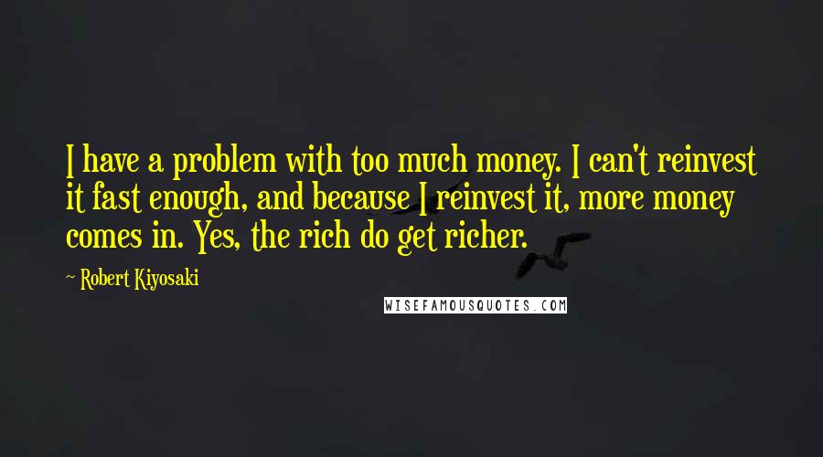 Robert Kiyosaki Quotes: I have a problem with too much money. I can't reinvest it fast enough, and because I reinvest it, more money comes in. Yes, the rich do get richer.