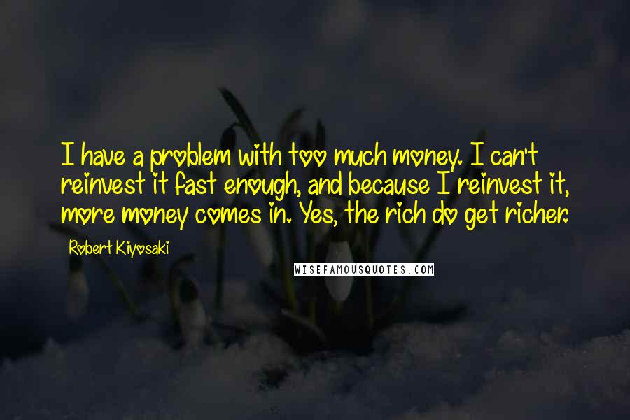 Robert Kiyosaki Quotes: I have a problem with too much money. I can't reinvest it fast enough, and because I reinvest it, more money comes in. Yes, the rich do get richer.