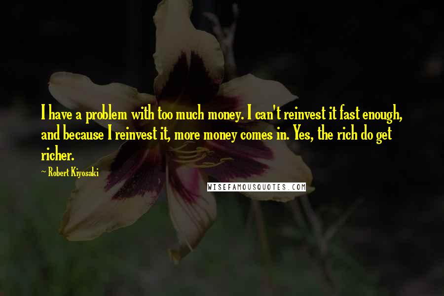 Robert Kiyosaki Quotes: I have a problem with too much money. I can't reinvest it fast enough, and because I reinvest it, more money comes in. Yes, the rich do get richer.