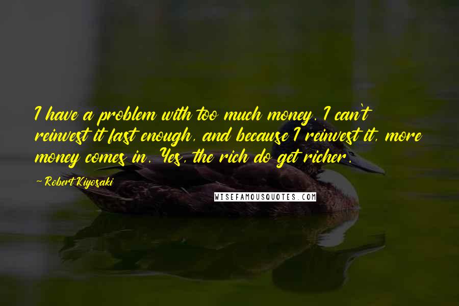 Robert Kiyosaki Quotes: I have a problem with too much money. I can't reinvest it fast enough, and because I reinvest it, more money comes in. Yes, the rich do get richer.