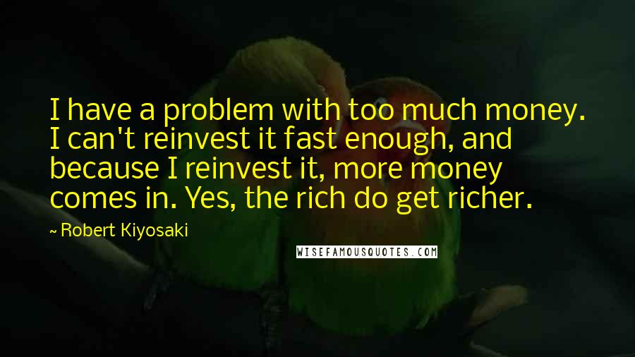 Robert Kiyosaki Quotes: I have a problem with too much money. I can't reinvest it fast enough, and because I reinvest it, more money comes in. Yes, the rich do get richer.