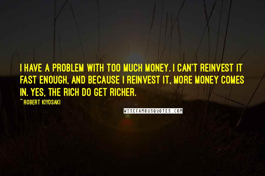 Robert Kiyosaki Quotes: I have a problem with too much money. I can't reinvest it fast enough, and because I reinvest it, more money comes in. Yes, the rich do get richer.