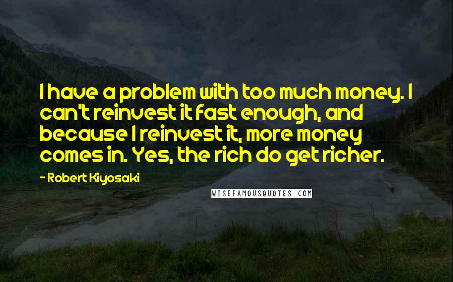 Robert Kiyosaki Quotes: I have a problem with too much money. I can't reinvest it fast enough, and because I reinvest it, more money comes in. Yes, the rich do get richer.