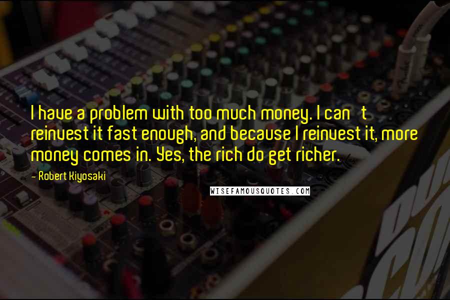 Robert Kiyosaki Quotes: I have a problem with too much money. I can't reinvest it fast enough, and because I reinvest it, more money comes in. Yes, the rich do get richer.