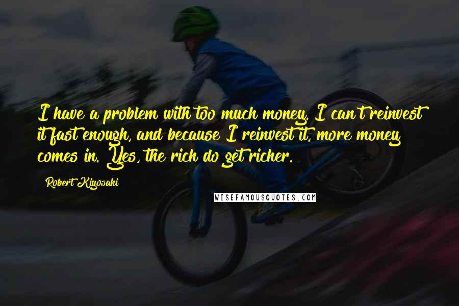 Robert Kiyosaki Quotes: I have a problem with too much money. I can't reinvest it fast enough, and because I reinvest it, more money comes in. Yes, the rich do get richer.