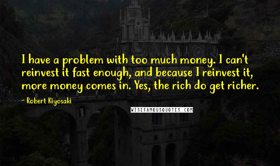 Robert Kiyosaki Quotes: I have a problem with too much money. I can't reinvest it fast enough, and because I reinvest it, more money comes in. Yes, the rich do get richer.