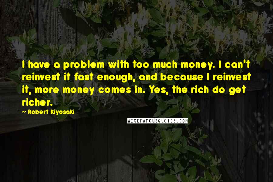 Robert Kiyosaki Quotes: I have a problem with too much money. I can't reinvest it fast enough, and because I reinvest it, more money comes in. Yes, the rich do get richer.
