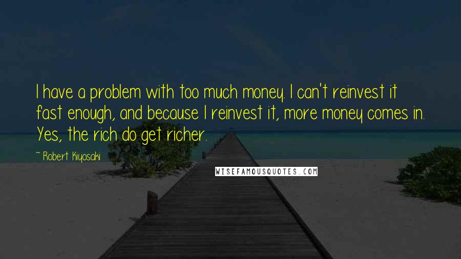 Robert Kiyosaki Quotes: I have a problem with too much money. I can't reinvest it fast enough, and because I reinvest it, more money comes in. Yes, the rich do get richer.
