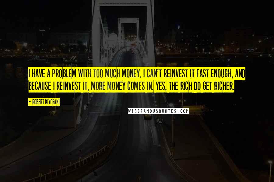 Robert Kiyosaki Quotes: I have a problem with too much money. I can't reinvest it fast enough, and because I reinvest it, more money comes in. Yes, the rich do get richer.