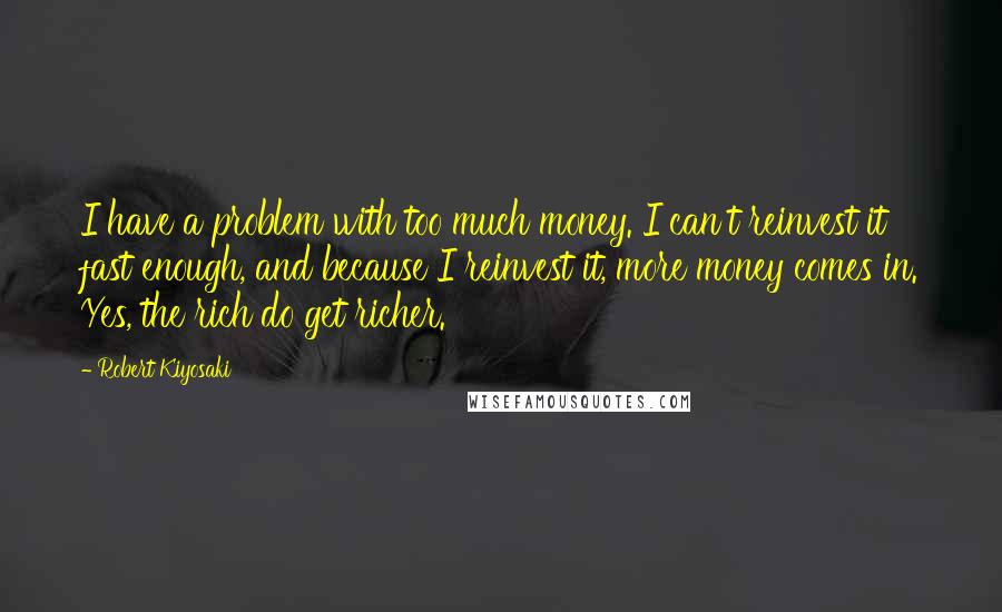 Robert Kiyosaki Quotes: I have a problem with too much money. I can't reinvest it fast enough, and because I reinvest it, more money comes in. Yes, the rich do get richer.