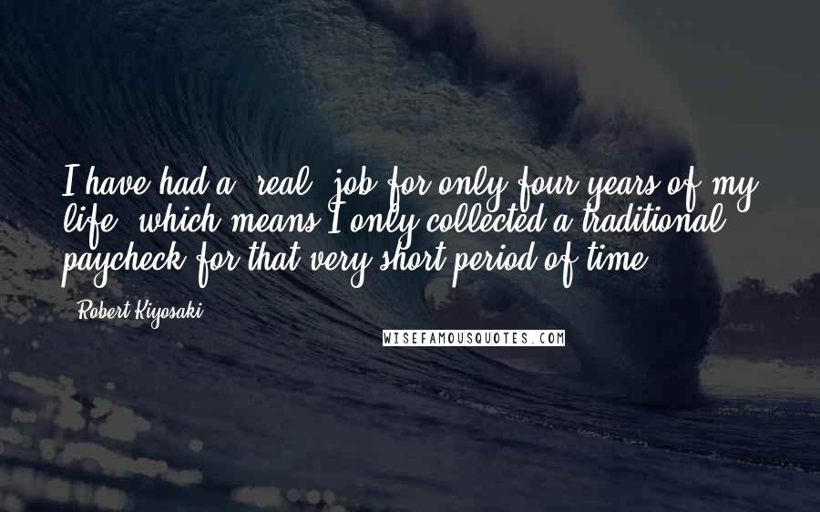 Robert Kiyosaki Quotes: I have had a 'real' job for only four years of my life, which means I only collected a traditional paycheck for that very short period of time.