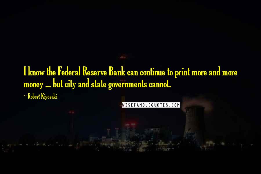 Robert Kiyosaki Quotes: I know the Federal Reserve Bank can continue to print more and more money ... but city and state governments cannot.