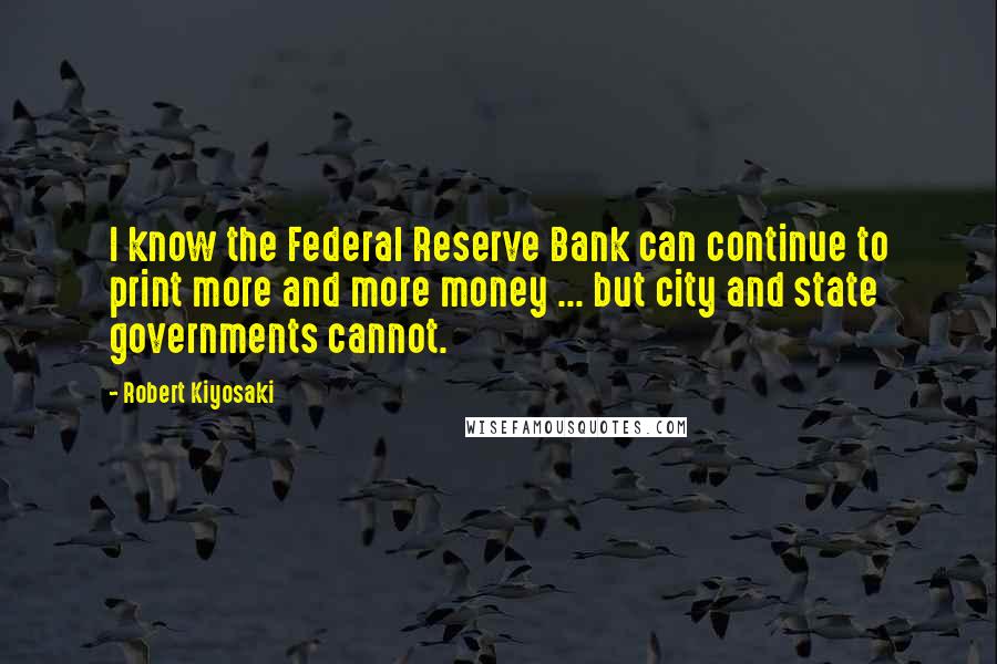 Robert Kiyosaki Quotes: I know the Federal Reserve Bank can continue to print more and more money ... but city and state governments cannot.