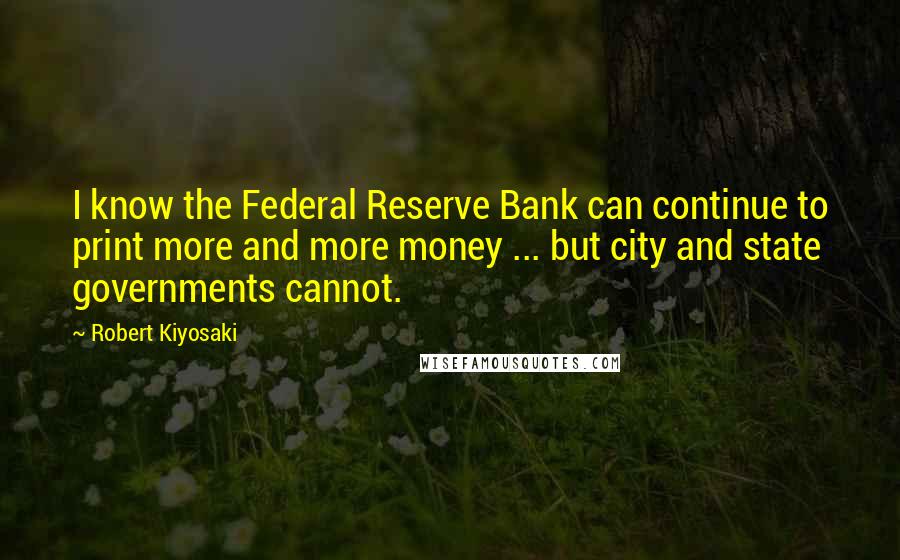 Robert Kiyosaki Quotes: I know the Federal Reserve Bank can continue to print more and more money ... but city and state governments cannot.