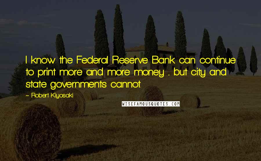 Robert Kiyosaki Quotes: I know the Federal Reserve Bank can continue to print more and more money ... but city and state governments cannot.