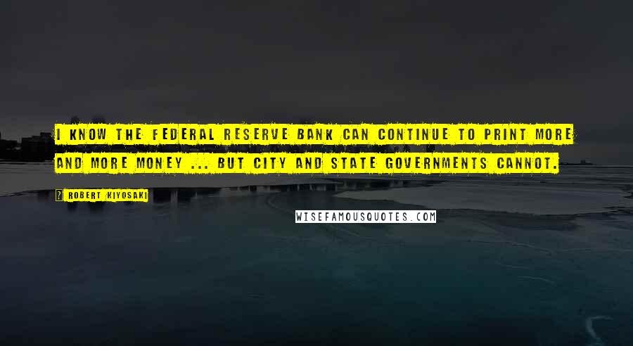 Robert Kiyosaki Quotes: I know the Federal Reserve Bank can continue to print more and more money ... but city and state governments cannot.