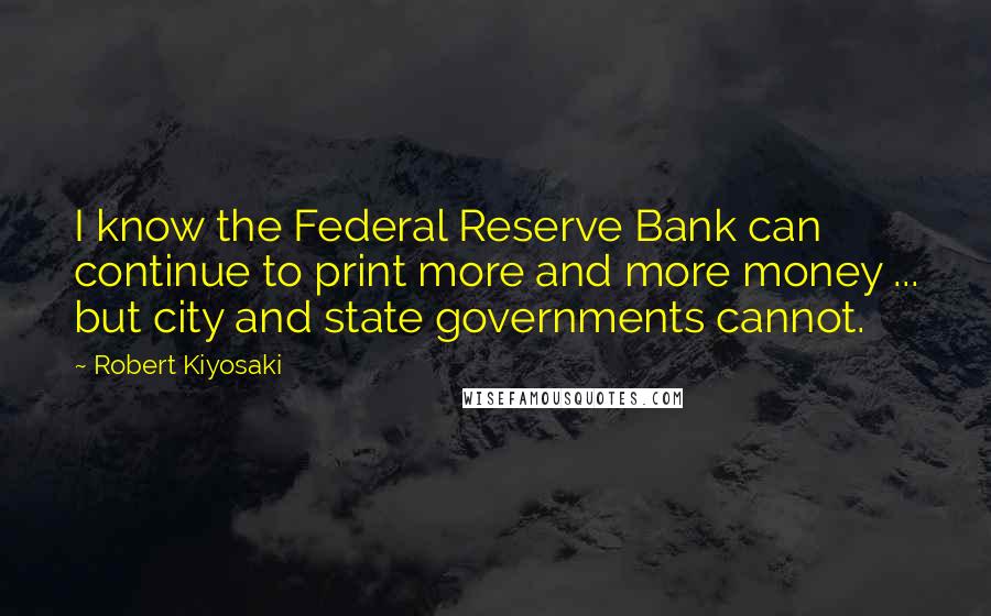 Robert Kiyosaki Quotes: I know the Federal Reserve Bank can continue to print more and more money ... but city and state governments cannot.