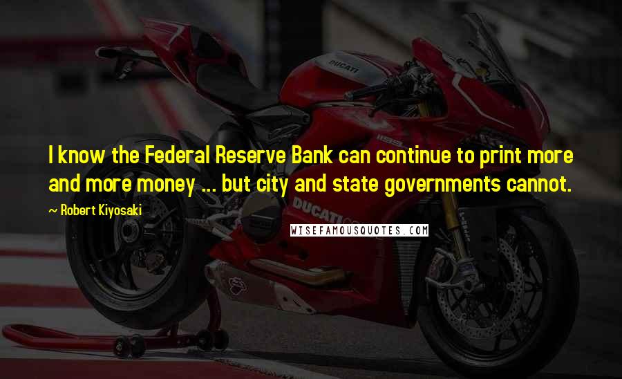 Robert Kiyosaki Quotes: I know the Federal Reserve Bank can continue to print more and more money ... but city and state governments cannot.