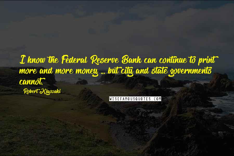 Robert Kiyosaki Quotes: I know the Federal Reserve Bank can continue to print more and more money ... but city and state governments cannot.
