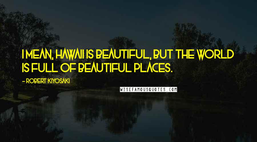 Robert Kiyosaki Quotes: I mean, Hawaii is beautiful, but the world is full of beautiful places.