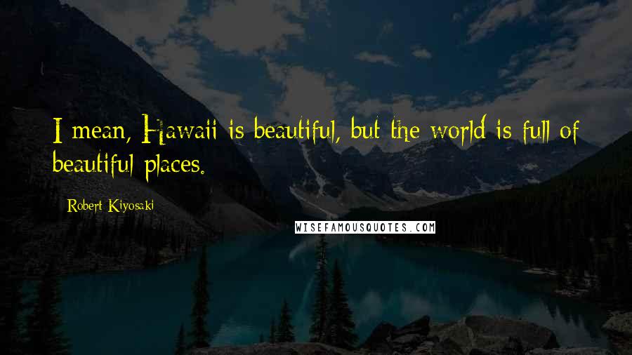Robert Kiyosaki Quotes: I mean, Hawaii is beautiful, but the world is full of beautiful places.